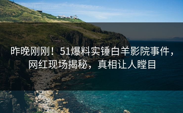 昨晚刚刚!51爆料实锤白羊影院事件,网红现场揭秘,真相让人瞠目 昨晚刚刚!51爆料实锤白羊影院事件,网红现场揭秘,真相让人瞠目