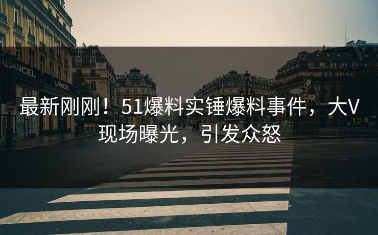 最新刚刚！51爆料实锤爆料事件，大V现场曝光，引发众怒