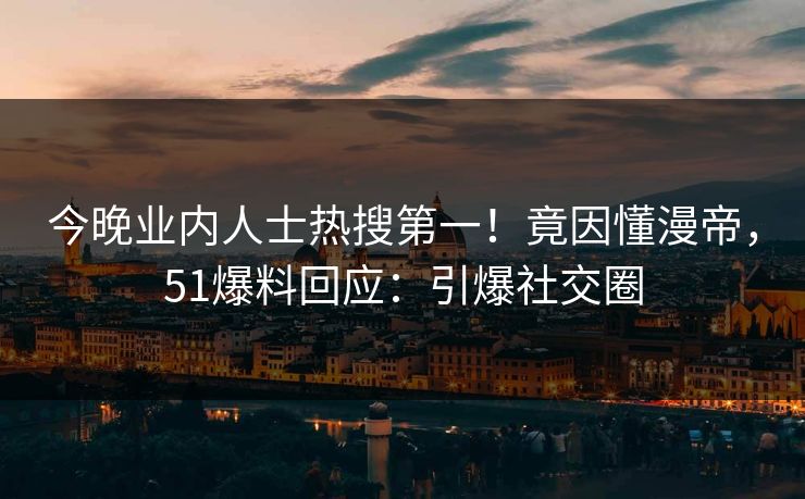 今晚业内人士热搜第一！竟因懂漫帝，51爆料回应：引爆社交圈