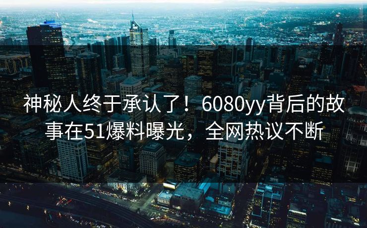 神秘人终于承认了！6080yy背后的故事在51爆料曝光，全网热议不断