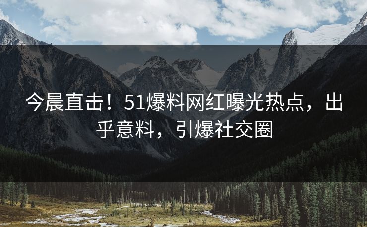 今晨直击！51爆料网红曝光热点，出乎意料，引爆社交圈