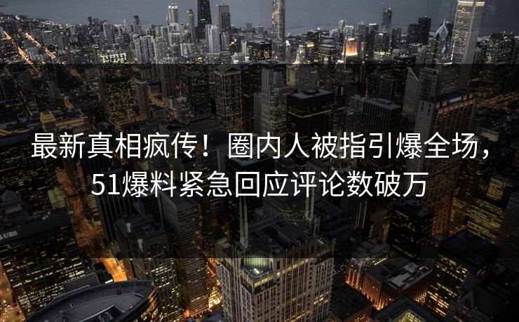 最新真相疯传！圈内人被指引爆全场，51爆料紧急回应评论数破万