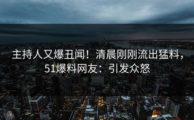 主持人又爆丑闻!清晨刚刚流出猛料,51爆料网友:引发众怒 主持人又爆丑闻!清晨刚刚流出猛料,51爆料网友:引发众怒