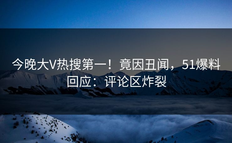 今晚大V热搜第一！竟因丑闻，51爆料回应：评论区炸裂