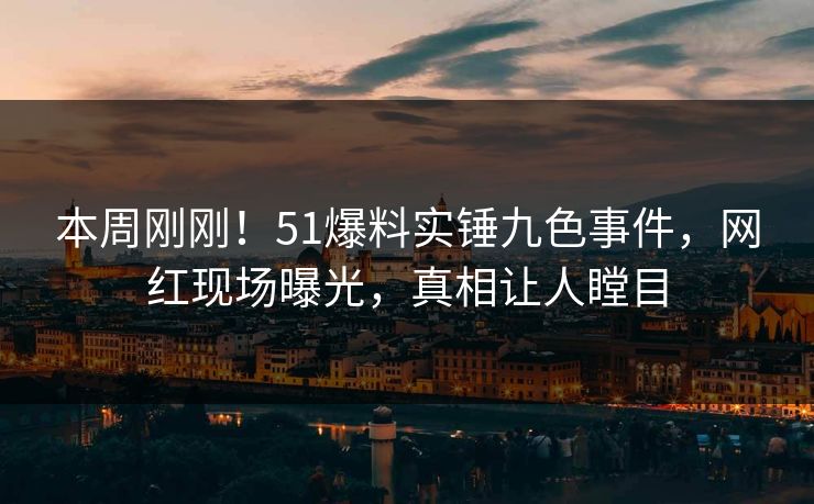 本周刚刚！51爆料实锤九色事件，网红现场曝光，真相让人瞠目