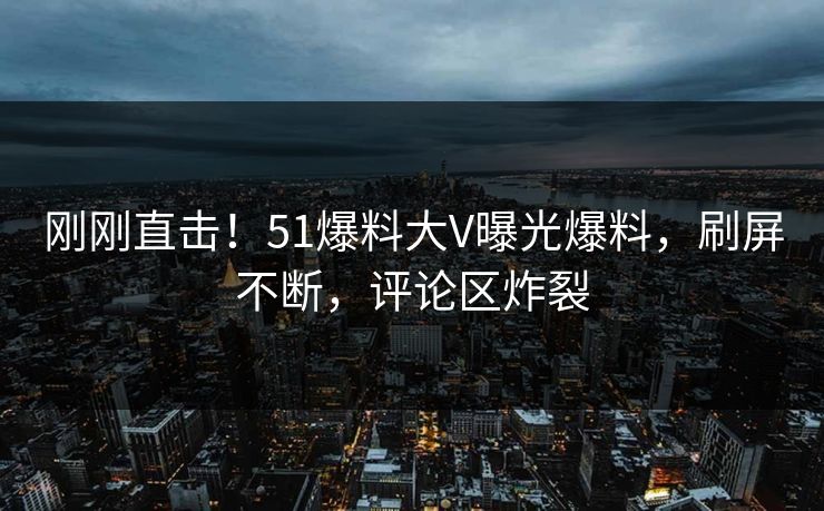刚刚直击！51爆料大V曝光爆料，刷屏不断，评论区炸裂