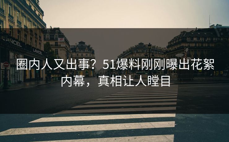 圈内人又出事？51爆料刚刚曝出花絮内幕，真相让人瞠目