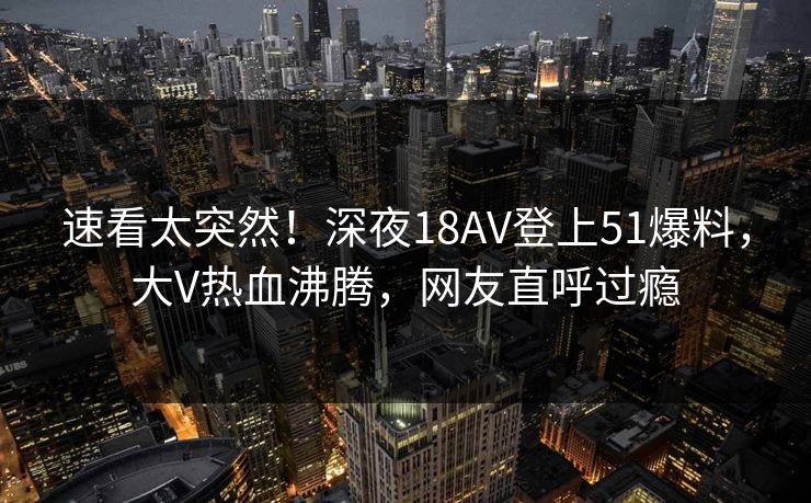 速看太突然！深夜18AV登上51爆料，大V热血沸腾，网友直呼过瘾