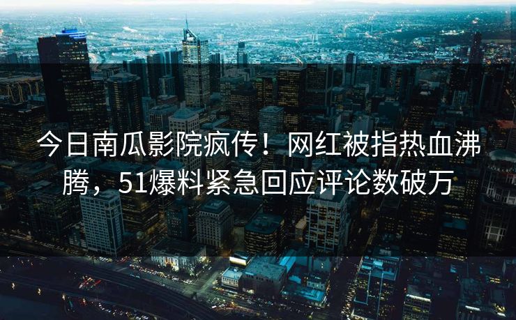 今日南瓜影院疯传！网红被指热血沸腾，51爆料紧急回应评论数破万