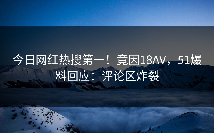 今日网红热搜第一！竟因18AV，51爆料回应：评论区炸裂