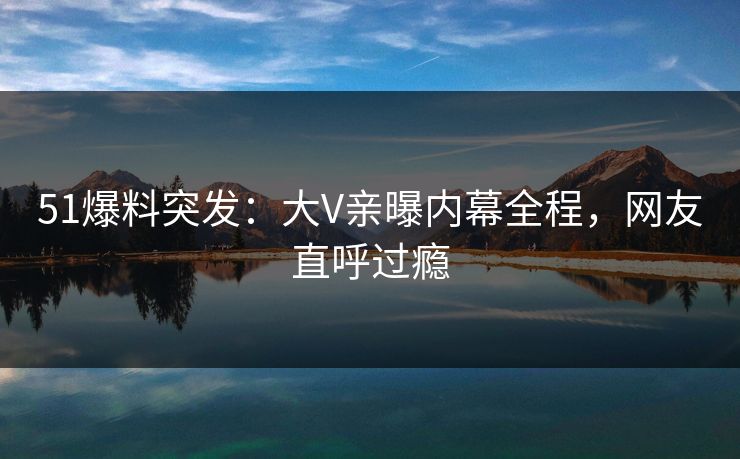 51爆料突发:大V亲曝内幕全程,网友直呼过瘾 51爆料突发:大V亲曝内幕全程,网友直呼过瘾