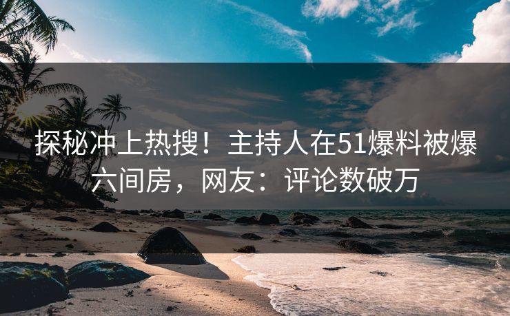探秘冲上热搜！主持人在51爆料被爆六间房，网友：评论数破万