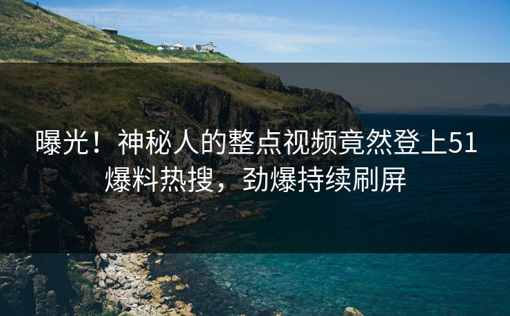 曝光！神秘人的整点视频竟然登上51爆料热搜，劲爆持续刷屏