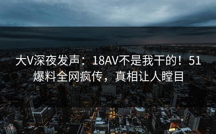 大V深夜发声：18AV不是我干的！51爆料全网疯传，真相让人瞠目