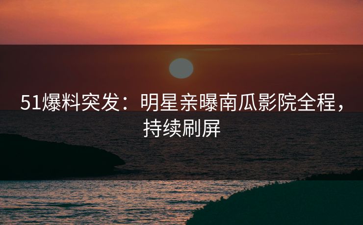 51爆料突发：明星亲曝南瓜影院全程，持续刷屏
