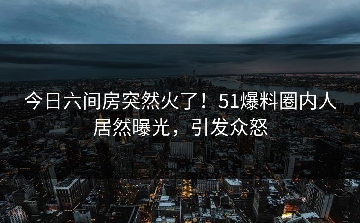 今日六间房突然火了！51爆料圈内人居然曝光，引发众怒