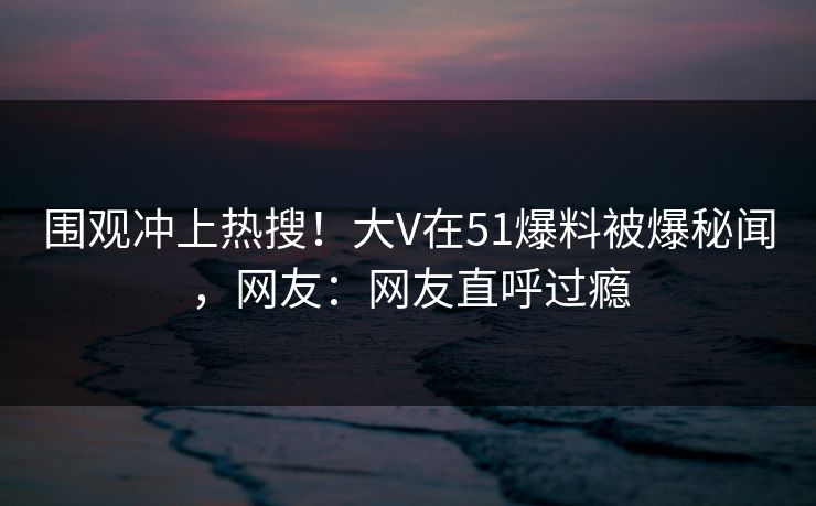 围观冲上热搜！大V在51爆料被爆秘闻，网友：网友直呼过瘾