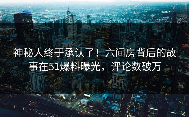 神秘人终于承认了！六间房背后的故事在51爆料曝光，评论数破万