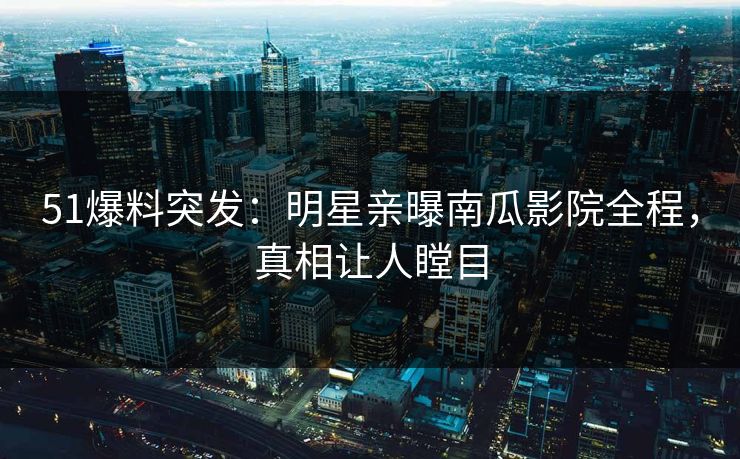 51爆料突发：明星亲曝南瓜影院全程，真相让人瞠目
