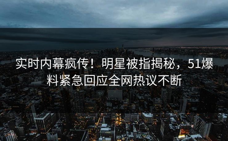 实时内幕疯传！明星被指揭秘，51爆料紧急回应全网热议不断