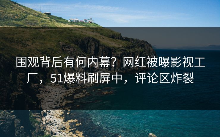围观背后有何内幕？网红被曝影视工厂，51爆料刷屏中，评论区炸裂