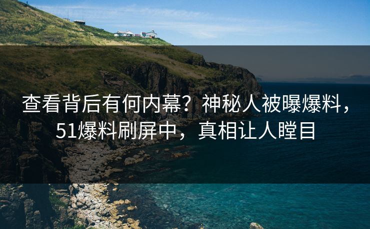 查看背后有何内幕？神秘人被曝爆料，51爆料刷屏中，真相让人瞠目