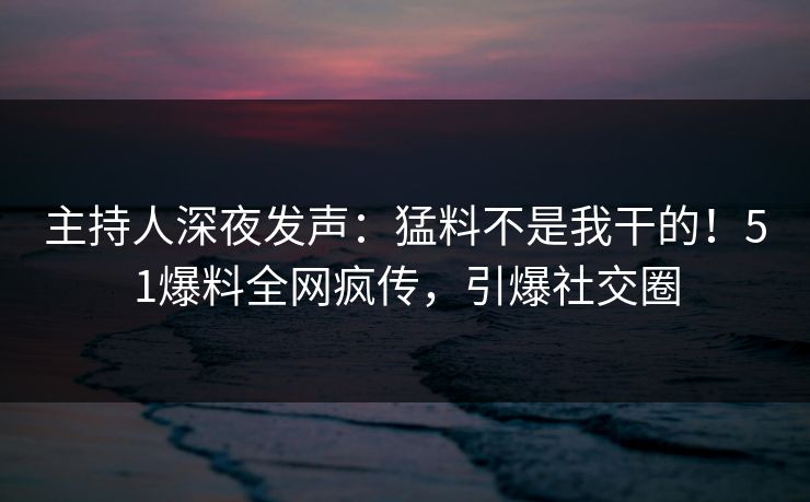 主持人深夜发声：猛料不是我干的！51爆料全网疯传，引爆社交圈