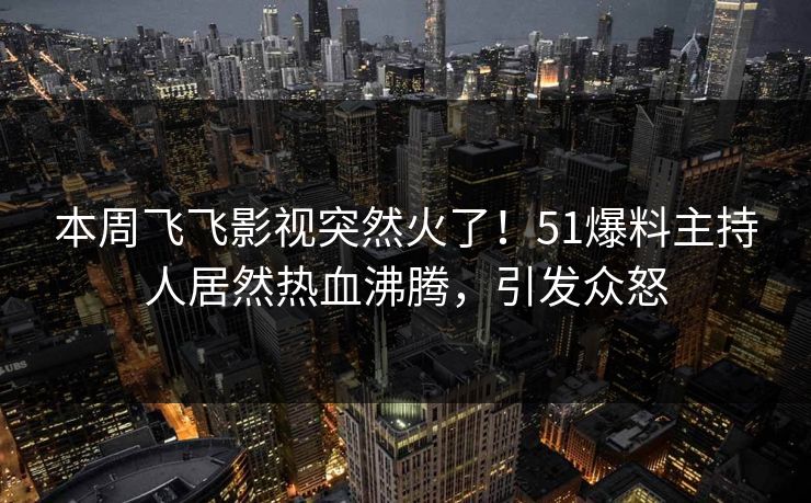 本周飞飞影视突然火了！51爆料主持人居然热血沸腾，引发众怒
