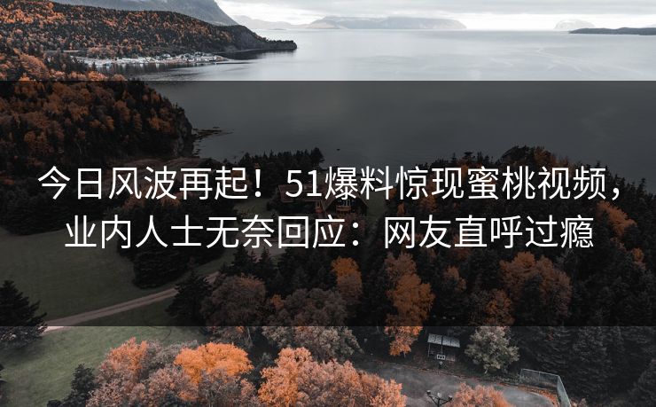 今日风波再起！51爆料惊现蜜桃视频，业内人士无奈回应：网友直呼过瘾