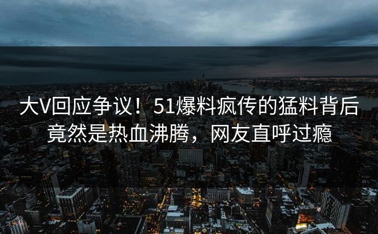 大V回应争议！51爆料疯传的猛料背后竟然是热血沸腾，网友直呼过瘾