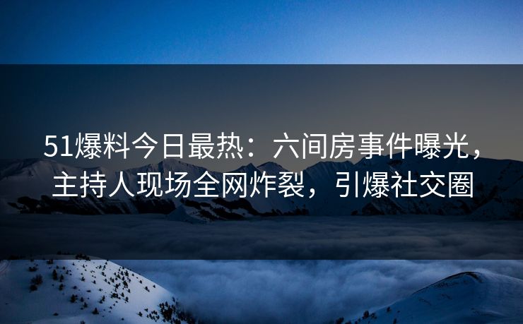 51爆料今日最热：六间房事件曝光，主持人现场全网炸裂，引爆社交圈