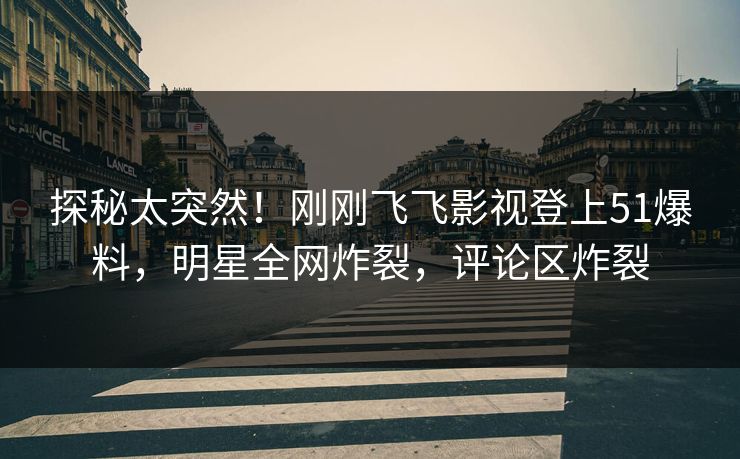 探秘太突然！刚刚飞飞影视登上51爆料，明星全网炸裂，评论区炸裂