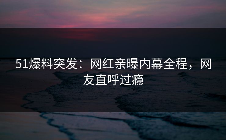 51爆料突发：网红亲曝内幕全程，网友直呼过瘾