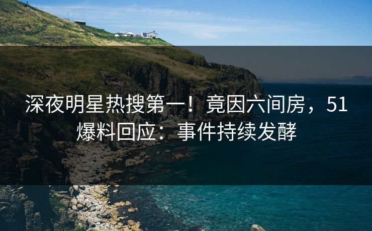 深夜明星热搜第一！竟因六间房，51爆料回应：事件持续发酵