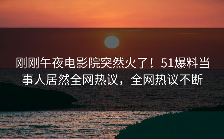 刚刚午夜电影院突然火了！51爆料当事人居然全网热议，全网热议不断