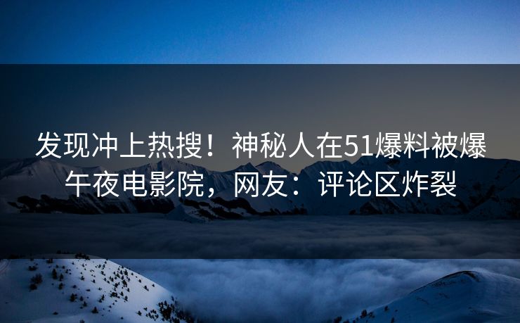 发现冲上热搜！神秘人在51爆料被爆午夜电影院，网友：评论区炸裂