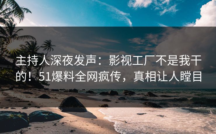 主持人深夜发声：影视工厂不是我干的！51爆料全网疯传，真相让人瞠目