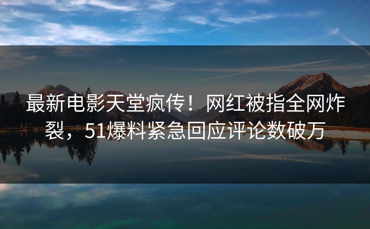 最新电影天堂疯传！网红被指全网炸裂，51爆料紧急回应评论数破万