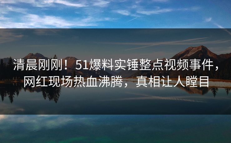 清晨刚刚！51爆料实锤整点视频事件，网红现场热血沸腾，真相让人瞠目