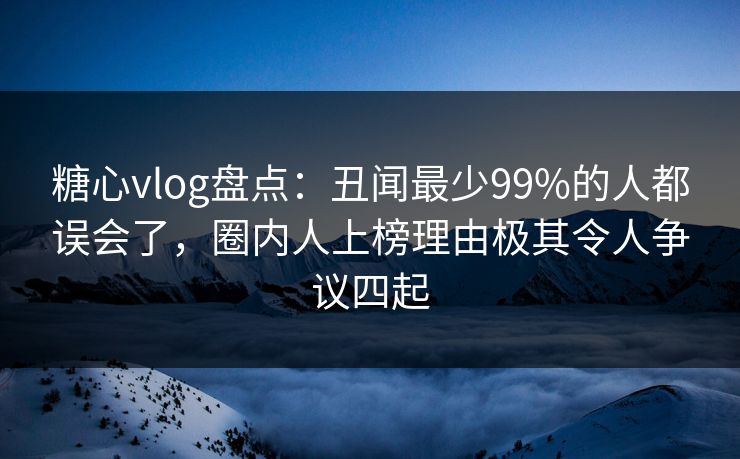 糖心vlog盘点：丑闻最少99%的人都误会了，圈内人上榜理由极其令人争议四起