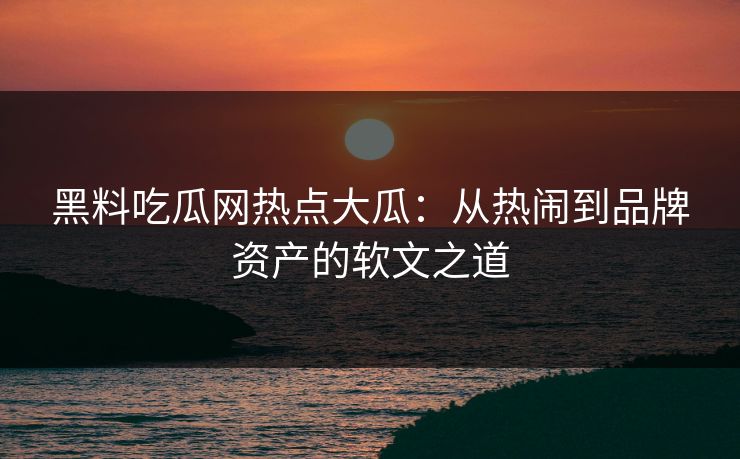 黑料吃瓜网热点大瓜：从热闹到品牌资产的软文之道