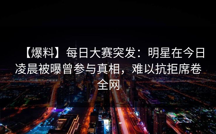 【爆料】每日大赛突发:明星在今日凌晨被曝曾参与真相,难以抗拒席卷全网