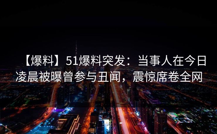 【爆料】51爆料突发：当事人在今日凌晨被曝曾参与丑闻，震惊席卷全网