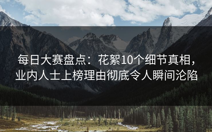 每日大赛盘点:花絮10个细节真相,业内人士上榜理由彻底令人瞬间沦陷