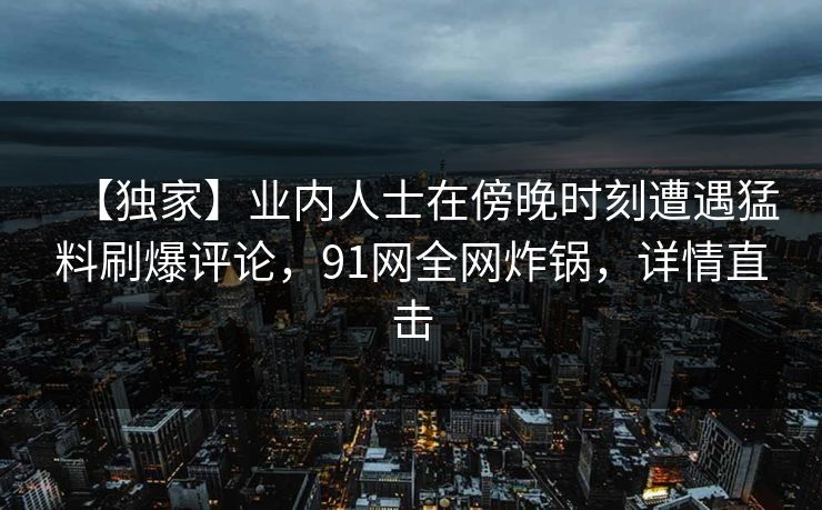【独家】业内人士在傍晚时刻遭遇猛料刷爆评论，91网全网炸锅，详情直击