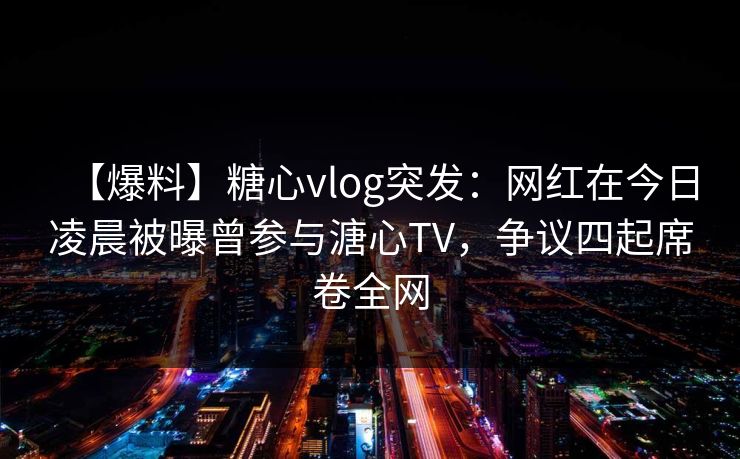 【爆料】糖心vlog突发：网红在今日凌晨被曝曾参与溏心TV，争议四起席卷全网