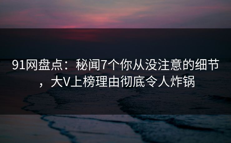 91网盘点:秘闻7个你从没注意的细节,大V上榜理由彻底令人炸锅