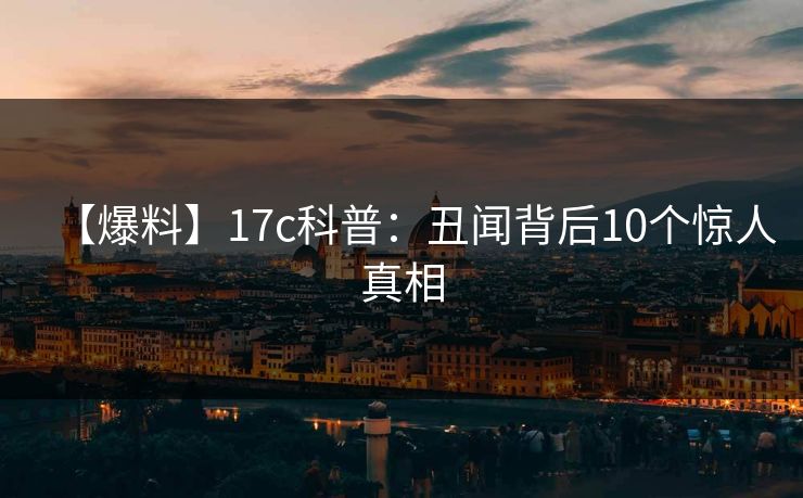 【爆料】17c科普:丑闻背后10个惊人真相