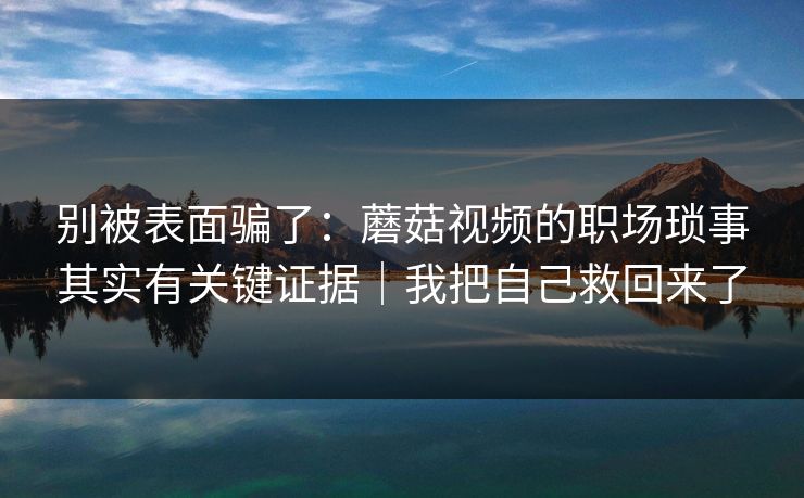 别被表面骗了:蘑菇视频的职场琐事其实有关键证据|我把自己救回来了 别被表面骗了:蘑菇视频的职场琐事其实有关键证据|我把自己救回来了