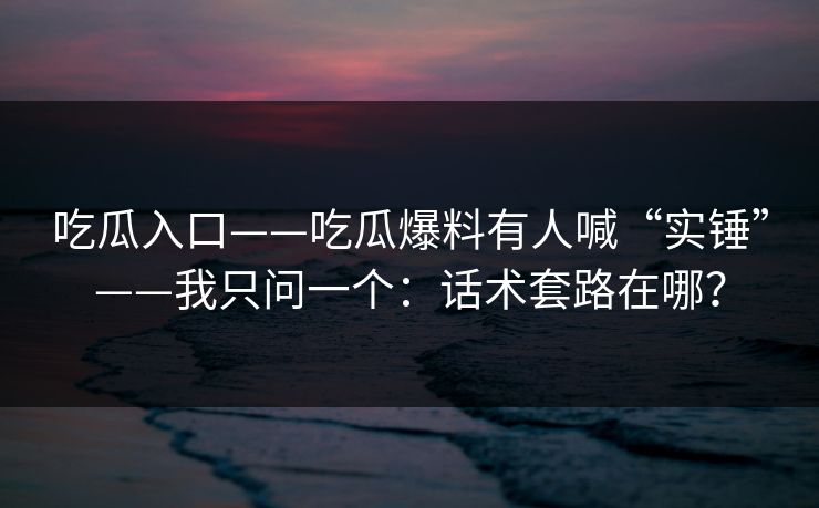 吃瓜入口——吃瓜爆料有人喊“实锤”——我只问一个：话术套路在哪？